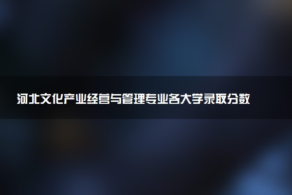 河北文化产业经营与管理专业各大学录取分数线：最低375分能上 开设院校及位次