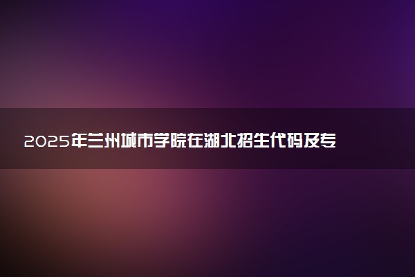 2025年兰州城市学院在湖北招生代码及专业代码 兰州城市学院湖北代码是多少？怎么查询？