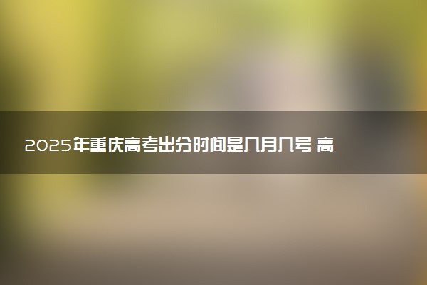 2025年重庆高考出分时间是几月几号 高考完一般多久出分数线