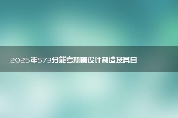 2025年573分能考机械设计制造及其自动化专业吗 573分机械设计制造及其自动化专业大学推荐