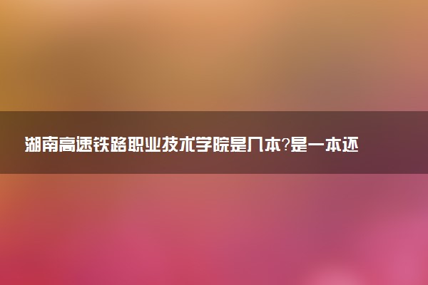 湖南高速铁路职业技术学院是几本？是一本还是二本大学