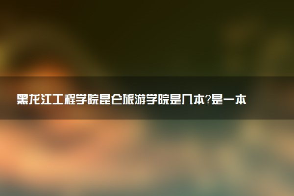 黑龙江工程学院昆仑旅游学院是几本？是一本还是二本大学