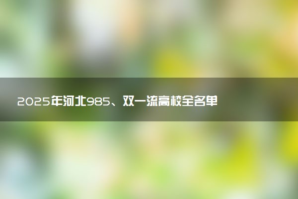 2025年河北985、双一流高校全名单 附学校排名及分数线‌‌‌‌