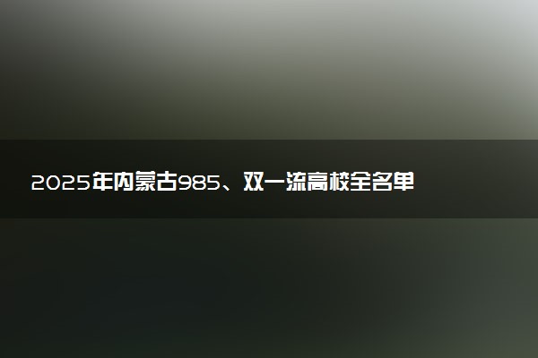 2025年内蒙古985、双一流高校全名单 附学校排名及分数线‌‌‌‌