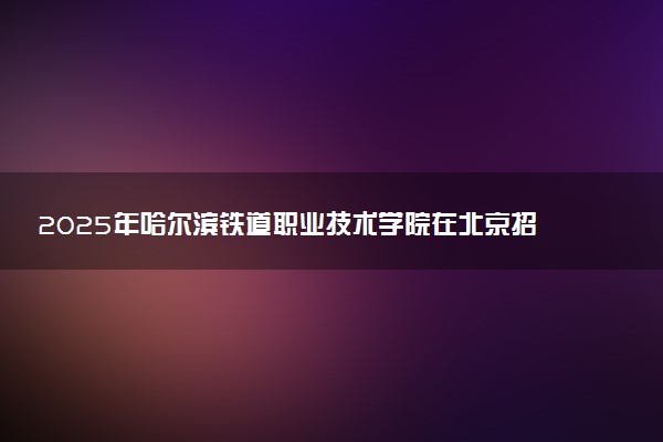 2025年哈尔滨铁道职业技术学院在北京招生代码：2357 专业代码及报考指南