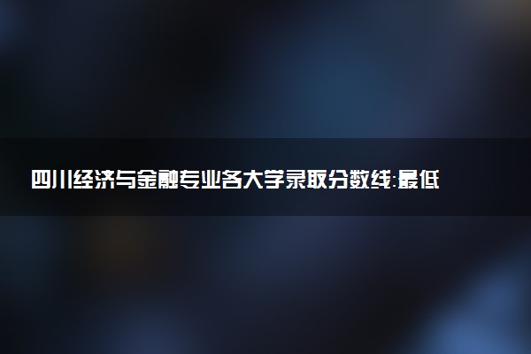 四川经济与金融专业各大学录取分数线：最低462分能上 开设院校及位次