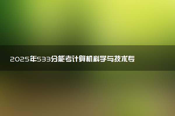 2025年533分能考计算机科学与技术专业吗 533分计算机科学与技术专业大学推荐