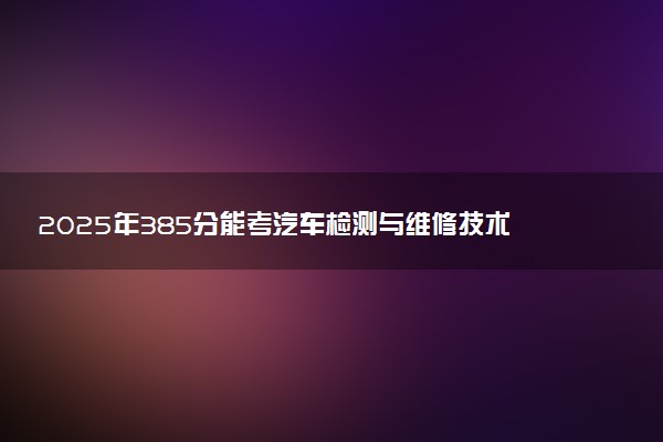 2025年385分能考汽车检测与维修技术专业吗 385分汽车检测与维修技术专业大学推荐