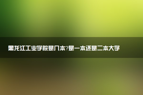 黑龙江工业学院是几本？是一本还是二本大学