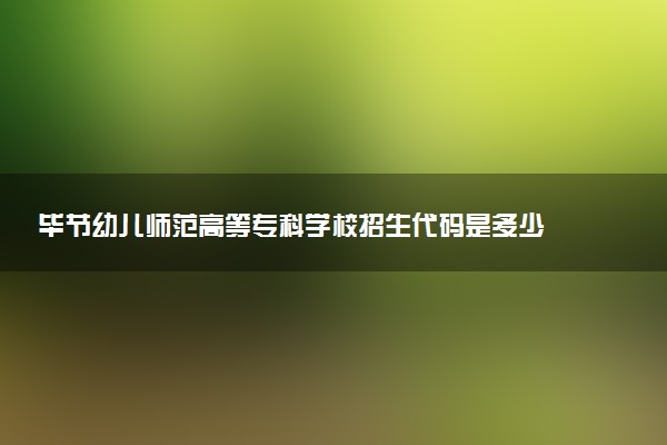 毕节幼儿师范高等专科学校招生代码是多少 附专业代码对照表（2025参考）