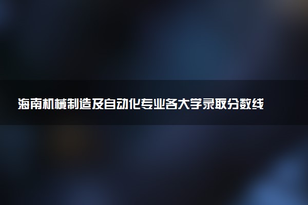 海南机械制造及自动化专业各大学录取分数线：最低454分能上 开设院校及位次