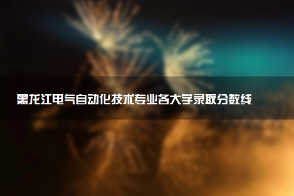 黑龙江电气自动化技术专业各大学录取分数线：最低164分能上 开设院校及位次