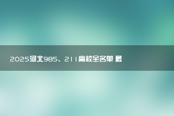 2025河北985、211高校全名单 最值得上的院校推荐