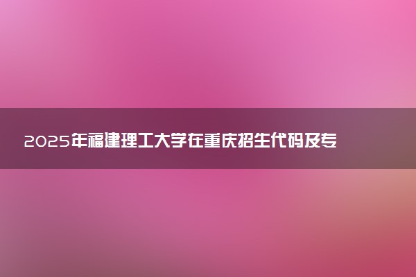 2025年福建理工大学在重庆招生代码及专业代码 福建理工大学重庆代码是多少？怎么查询？