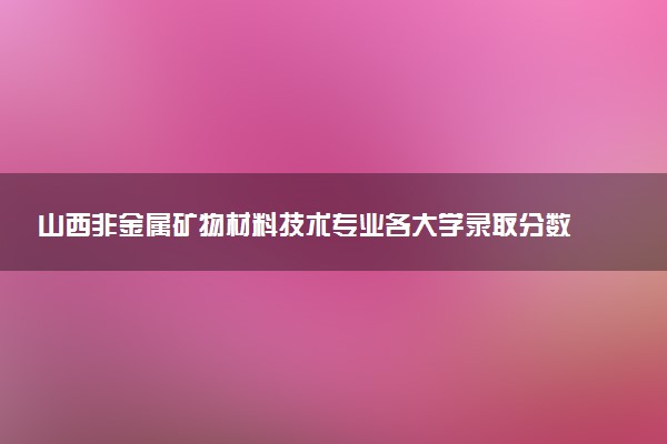 山西非金属矿物材料技术专业各大学录取分数线：最低263分能上 开设院校及位次