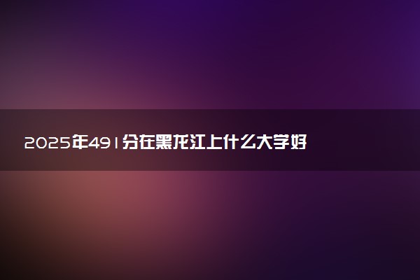 2025年491分在黑龙江上什么大学好 近三年录取分数线是多少