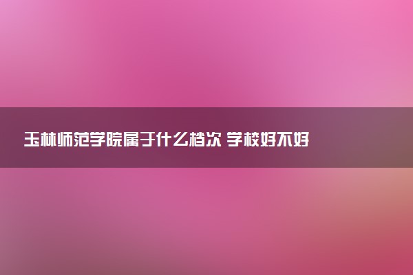 玉林师范学院属于什么档次 学校好不好