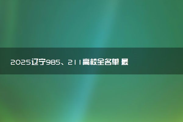 2025辽宁985、211高校全名单 最值得上的院校推荐
