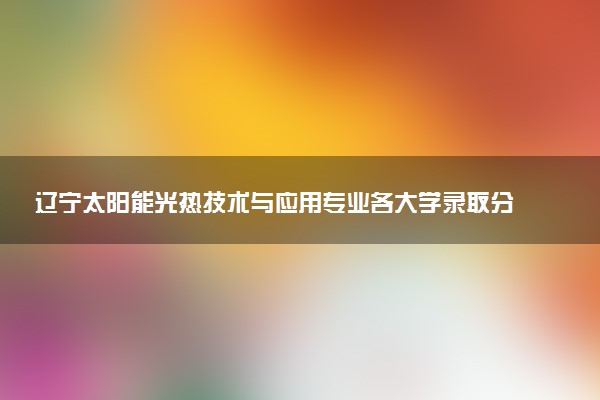 辽宁太阳能光热技术与应用专业各大学录取分数线：最低369分能上 开设院校及位次