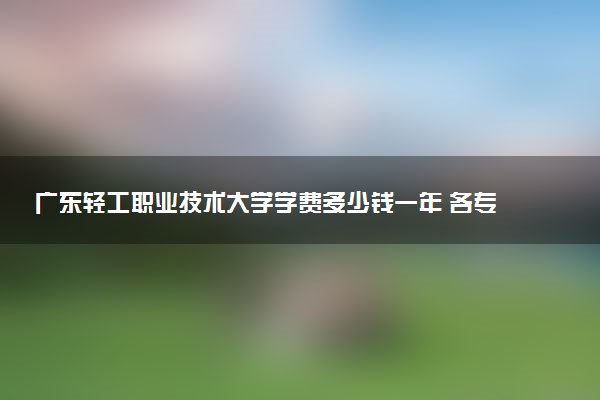 广东轻工职业技术大学学费多少钱一年 各专业收费标准（2025年参考）