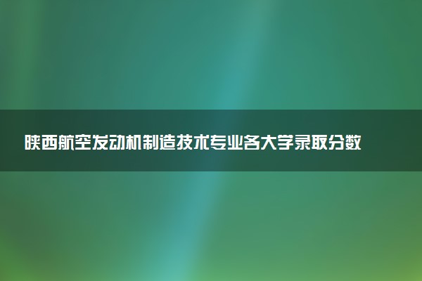 陕西航空发动机制造技术专业各大学录取分数线：最低365分能上 开设院校及位次