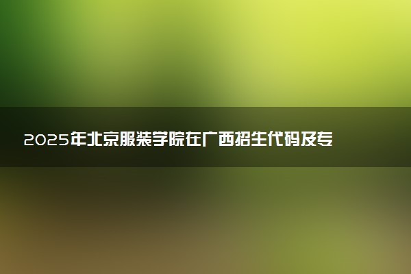 2025年北京服装学院在广西招生代码及专业代码 北京服装学院广西代码是多少？怎么查询？