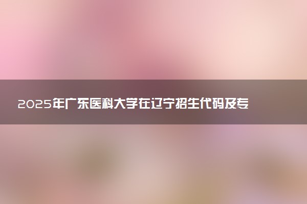 2025年广东医科大学在辽宁招生代码及专业代码 广东医科大学辽宁代码是多少？怎么查询？