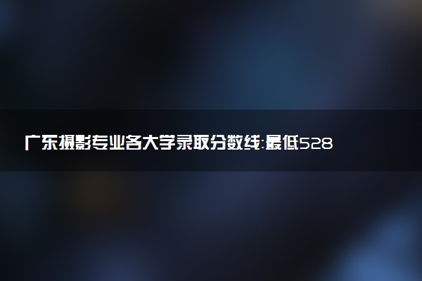 广东摄影专业各大学录取分数线：最低528分能上 开设院校及位次