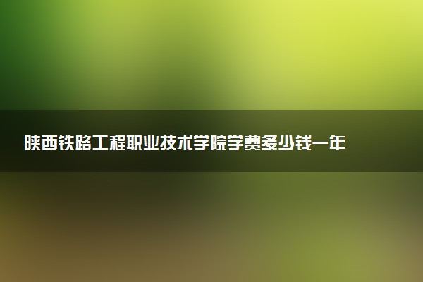 陕西铁路工程职业技术学院学费多少钱一年 各专业收费标准（2025年参考）