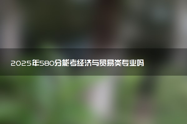 2025年580分能考经济与贸易类专业吗 580分经济与贸易类专业大学推荐