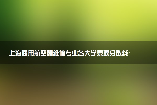 上海通用航空器维修专业各大学录取分数线：最低226分能上 开设院校及位次