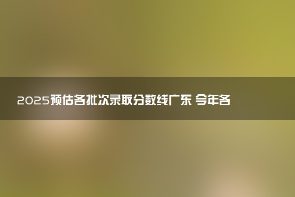 2025预估各批次录取分数线广东 今年各批次线是涨是降