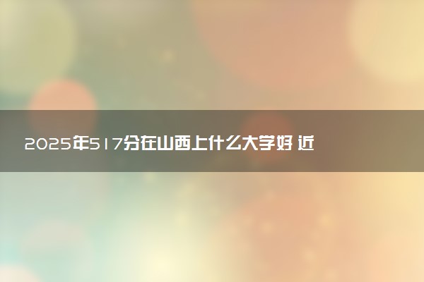 2025年517分在山西上什么大学好 近三年录取分数线是多少