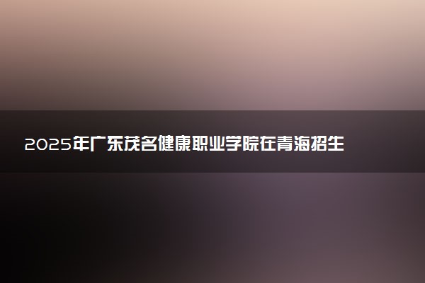 2025年广东茂名健康职业学院在青海招生代码：4638 专业代码及报考指南