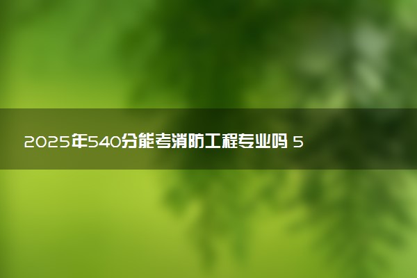 2025年540分能考消防工程专业吗 540分消防工程专业大学推荐