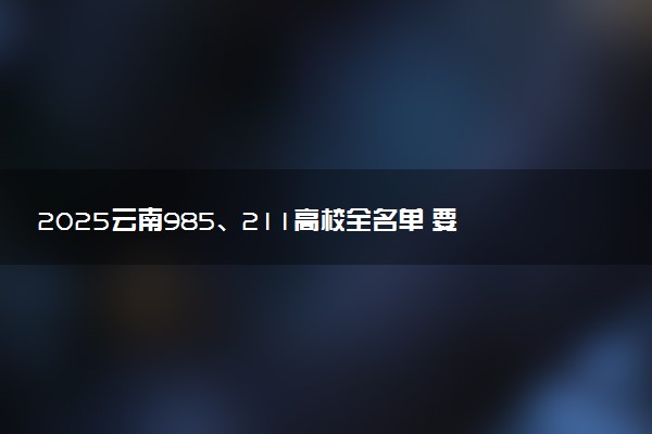 2025云南985、211高校全名单 要多少分才能考上