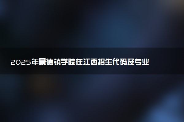 2025年景德镇学院在江西招生代码及专业代码 景德镇学院江西代码是多少？怎么查询？