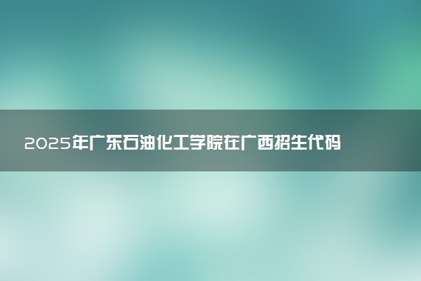 2025年广东石油化工学院在广西招生代码：11656 专业代码及报考指南