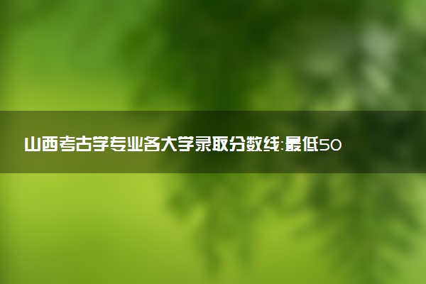 山西考古学专业各大学录取分数线：最低509分能上 开设院校及位次