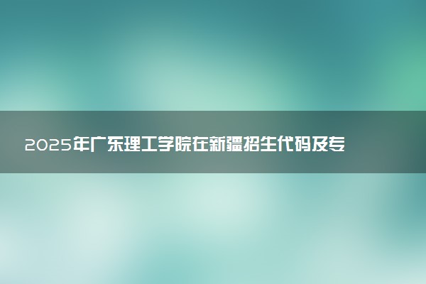 2025年广东理工学院在新疆招生代码及专业代码 广东理工学院新疆代码是多少？怎么查询？