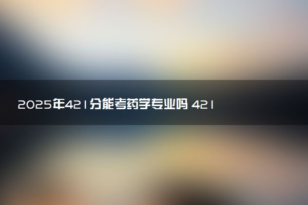 2025年421分能考药学专业吗 421分药学专业大学推荐