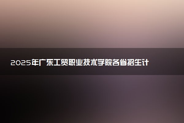 2025年广东工贸职业技术学院各省招生计划人数及专业代码学费