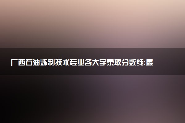 广西石油炼制技术专业各大学录取分数线：最低272分能上 开设院校及位次