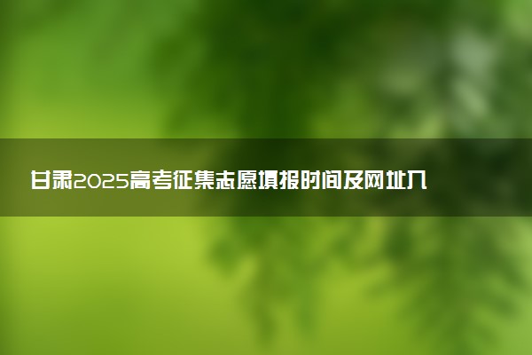 甘肃2025高考征集志愿填报时间及网址入口 什么时候截止填报