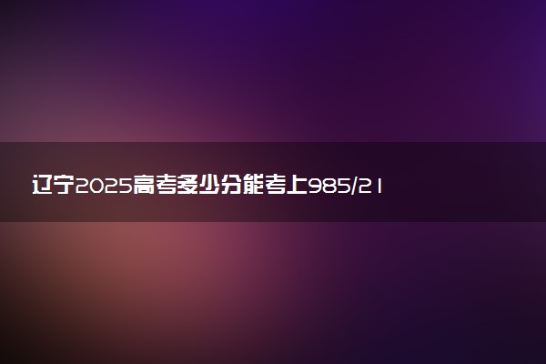 辽宁2025高考多少分能考上985/211 附最低录取分数线