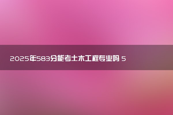 2025年583分能考土木工程专业吗 583分土木工程专业大学推荐
