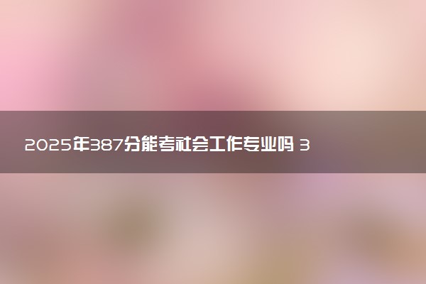 2025年387分能考社会工作专业吗 387分社会工作专业大学推荐