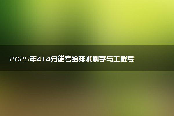 2025年414分能考给排水科学与工程专业吗 414分给排水科学与工程专业大学推荐