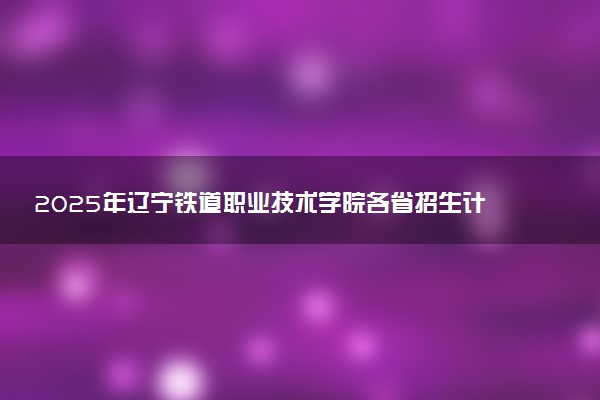 2025年辽宁铁道职业技术学院各省招生计划人数及专业代码学费