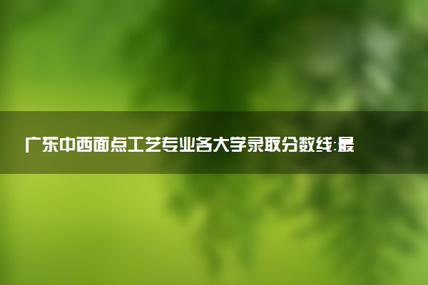 广东中西面点工艺专业各大学录取分数线：最低356分能上 开设院校及位次